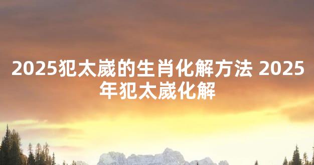 2025犯太嵗的生肖化解方法 2025年犯太嵗化解